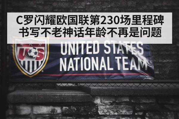 C罗闪耀欧国联第230场里程碑书写不老神话年龄不再是问题