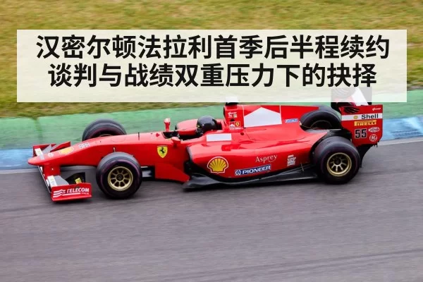 汉密尔顿法拉利首季后半程续约谈判与战绩双重压力下的抉择