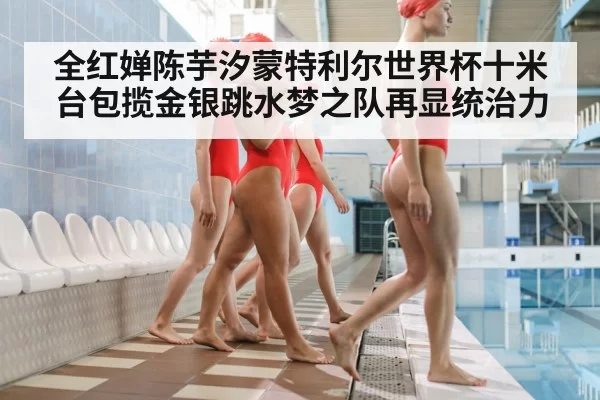 全红婵陈芋汐蒙特利尔世界杯十米台包揽金银跳水梦之队再显统治力