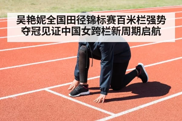 吴艳妮全国田径锦标赛百米栏强势夺冠见证中国女跨栏新周期启航