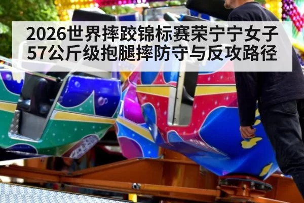 2026世界摔跤锦标赛荣宁宁女子57公斤级抱腿摔防守与反攻路径
